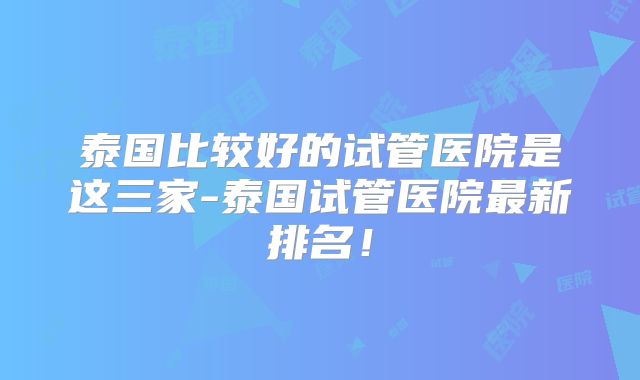 泰国比较好的试管医院是这三家-泰国试管医院最新排名！