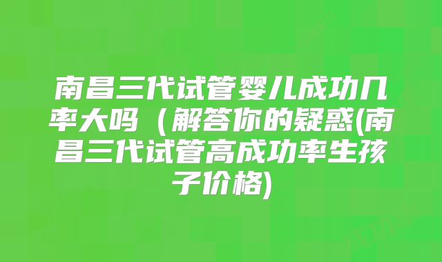 南昌三代试管婴儿成功几率大吗(解答你的疑惑(南昌三代试管高成功率生孩子价格)