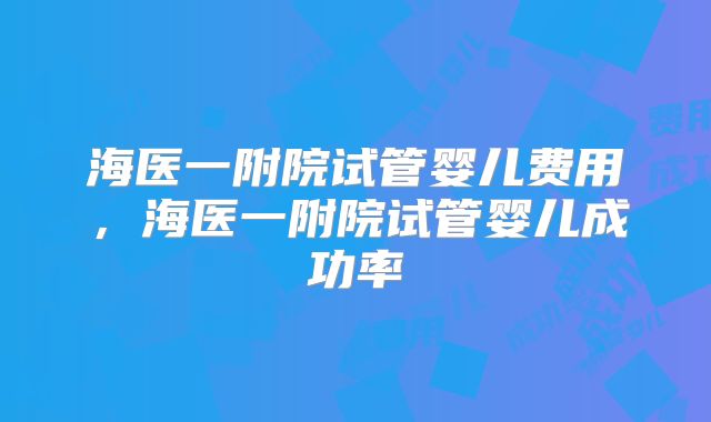 海医一附院试管婴儿费用，海医一附院试管婴儿成功率