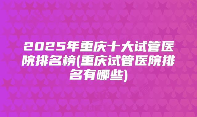 2025年重庆十大试管医院排名榜(重庆试管医院排名有哪些)