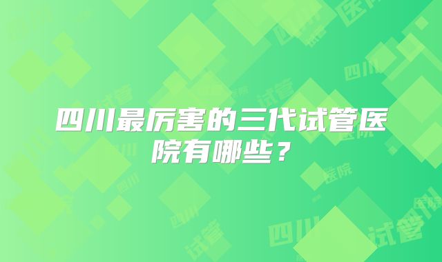 四川最厉害的三代试管医院有哪些？