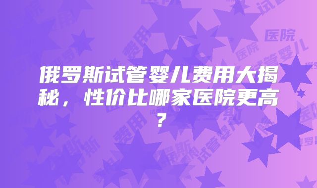 俄罗斯试管婴儿费用大揭秘，性价比哪家医院更高？
