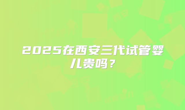 2025在西安三代试管婴儿贵吗?