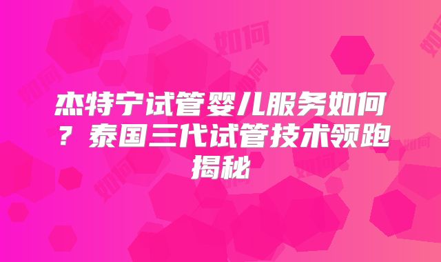 杰特宁试管婴儿服务如何？泰国三代试管技术领跑揭秘