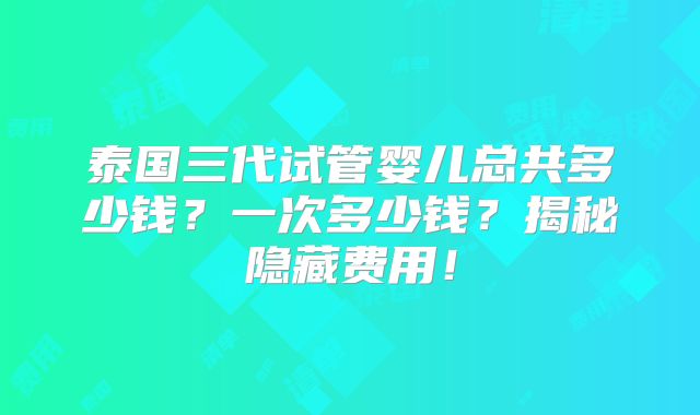 泰国三代试管婴儿总共多少钱？一次多少钱？揭秘隐藏费用！