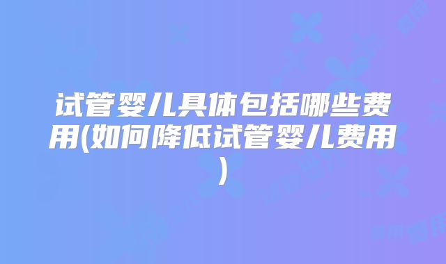 试管婴儿具体包括哪些费用(如何降低试管婴儿费用)