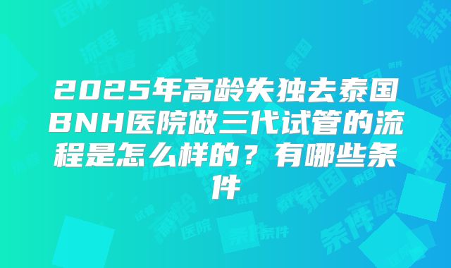 2025年高龄失独去泰国BNH医院做三代试管的流程是怎么样的？有哪些条件