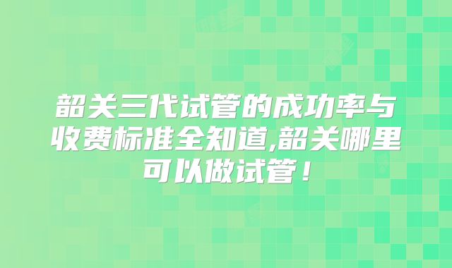 韶关三代试管的成功率与收费标准全知道,韶关哪里可以做试管！