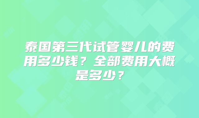 泰国第三代试管婴儿的费用多少钱？全部费用大概是多少？