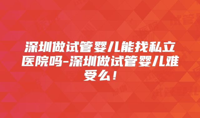 深圳做试管婴儿能找私立医院吗-深圳做试管婴儿难受么！