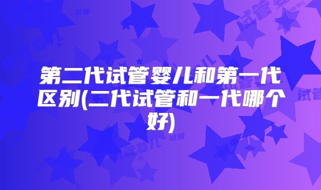 第二代试管婴儿和第一代区别(二代试管和一代哪个好)