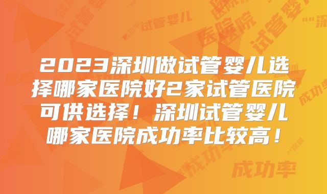 2023深圳做试管婴儿选择哪家医院好2家试管医院可供选择！深圳试管婴儿哪家医院成功率比较高！
