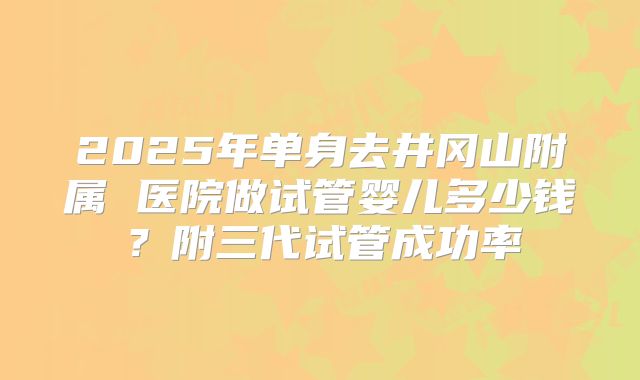 2025年单身去井冈山附属 医院做试管婴儿多少钱?附三代试管成功率
