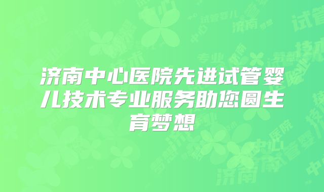 济南中心医院先进试管婴儿技术专业服务助您圆生育梦想