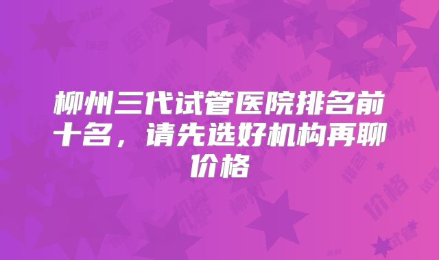 柳州三代试管医院排名前十名，请先选好机构再聊价格