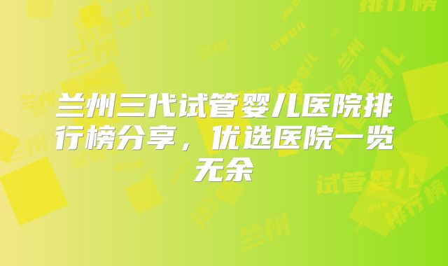 兰州三代试管婴儿医院排行榜分享，优选医院一览无余