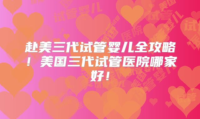赴美三代试管婴儿全攻略！美国三代试管医院哪家好！