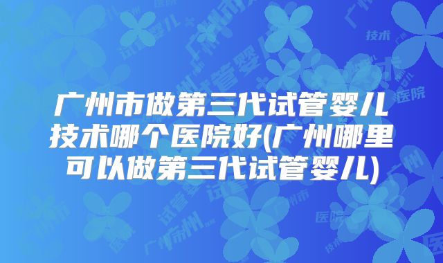 广州市做第三代试管婴儿技术哪个医院好(广州哪里可以做第三代试管婴儿)