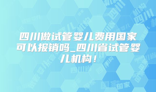 四川做试管婴儿费用国家可以报销吗_四川省试管婴儿机构!