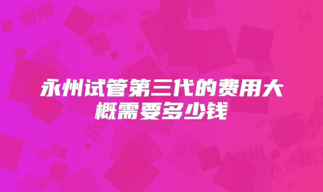 永州试管第三代的费用大概需要多少钱