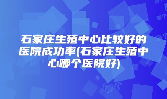 石家庄生殖中心比较好的医院成功率(石家庄生殖中心哪个医院好)
