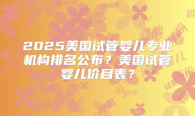 2025美国试管婴儿专业机构排名公布？美国试管婴儿价目表？
