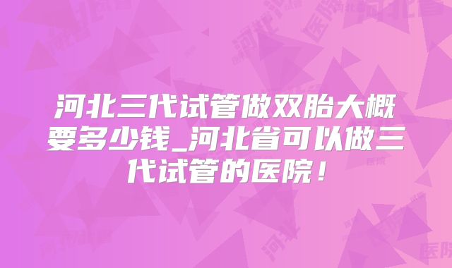 河北三代试管做双胎大概要多少钱_河北省可以做三代试管的医院！