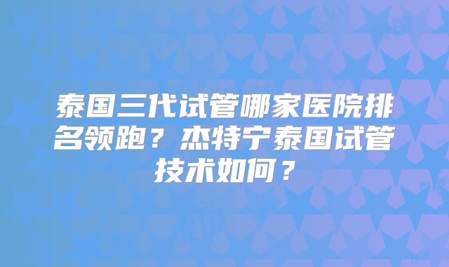 泰国三代试管哪家医院排名领跑？杰特宁泰国试管技术如何？