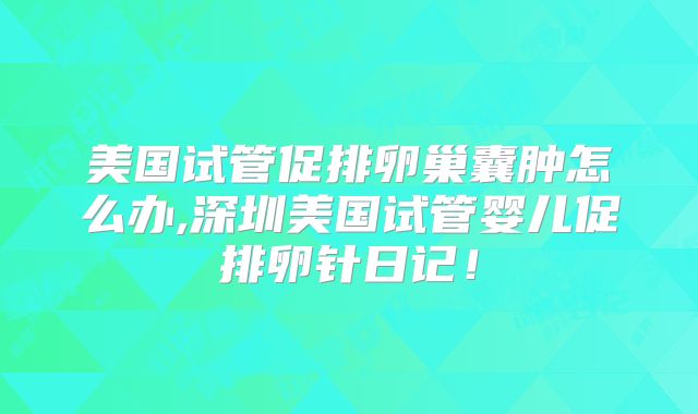 美国试管促排卵巢囊肿怎么办,深圳美国试管婴儿促排卵针日记！
