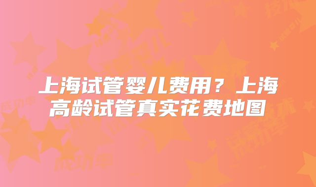 上海试管婴儿费用？上海高龄试管真实花费地图