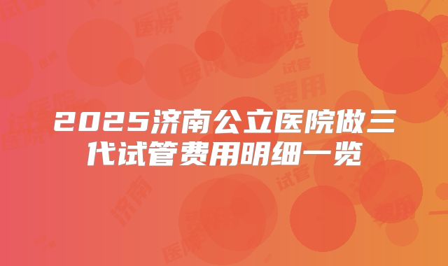 2025济南公立医院做三代试管费用明细一览
