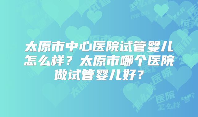 太原市中心医院试管婴儿怎么样？太原市哪个医院做试管婴儿好？