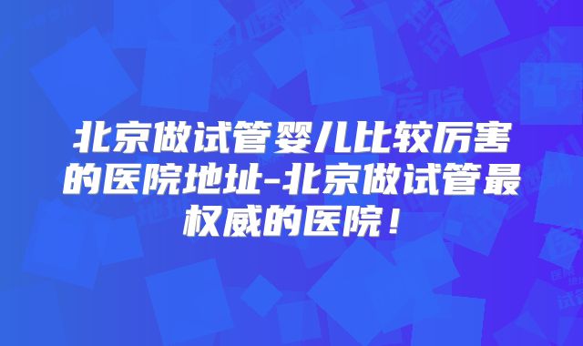 北京做试管婴儿比较厉害的医院地址-北京做试管最权威的医院！