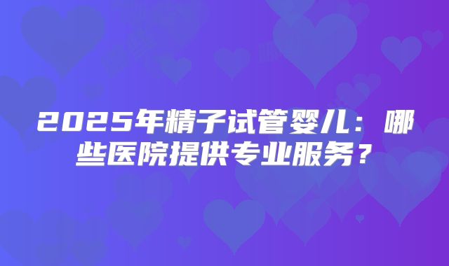 2025年精子试管婴儿:哪些医院提供专业服务?