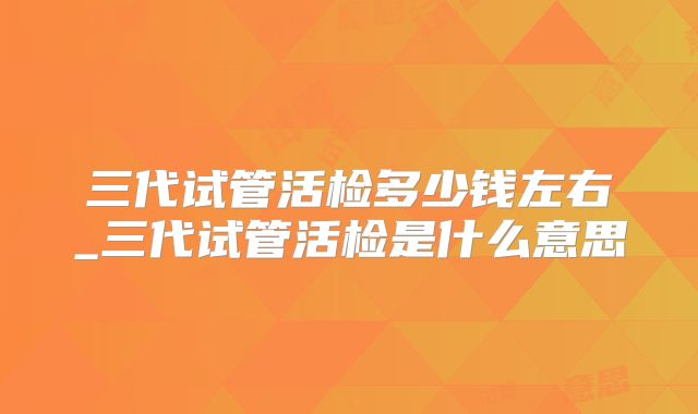 三代试管活检多少钱左右_三代试管活检是什么意思