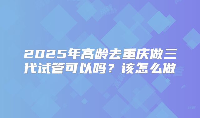 2025年高龄去重庆做三代试管可以吗？该怎么做