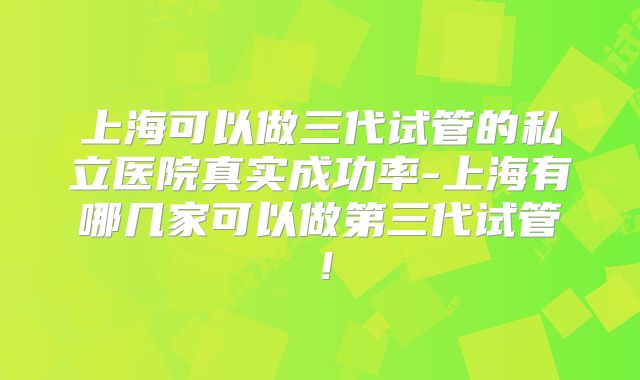 上海可以做三代试管的私立医院真实成功率-上海有哪几家可以做第三代试管!