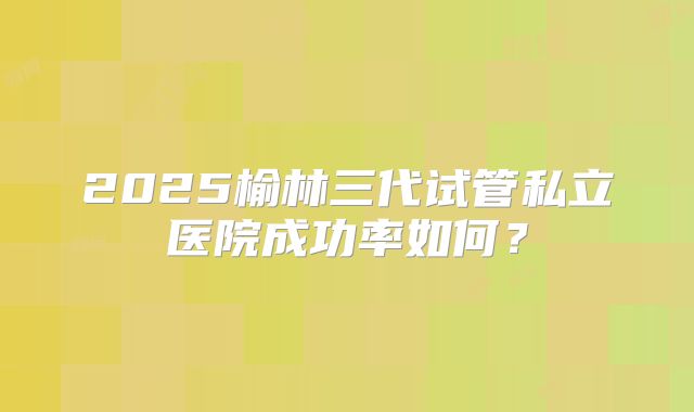 2025榆林三代试管私立医院成功率如何?