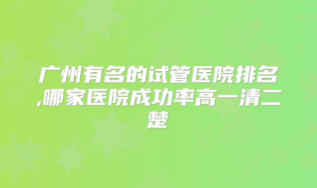 广州有名的试管医院排名,哪家医院成功率高一清二楚