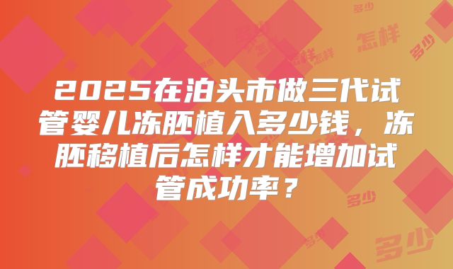 2025在泊头市做三代试管婴儿冻胚植入多少钱，冻胚移植后怎样才能增加试管成功率？