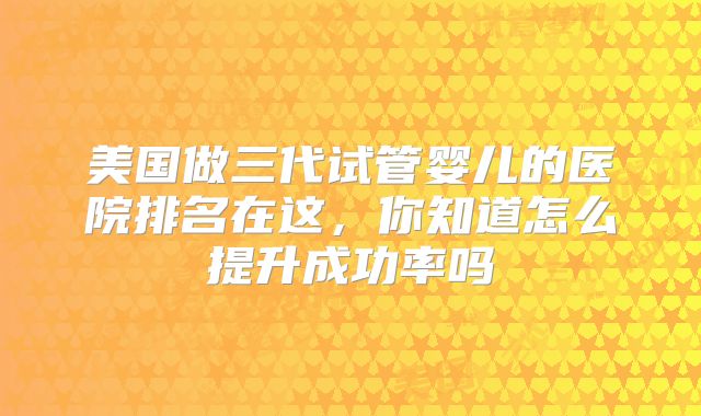 美国做三代试管婴儿的医院排名在这，你知道怎么提升成功率吗