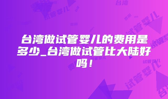 台湾做试管婴儿的费用是多少_台湾做试管比大陆好吗！