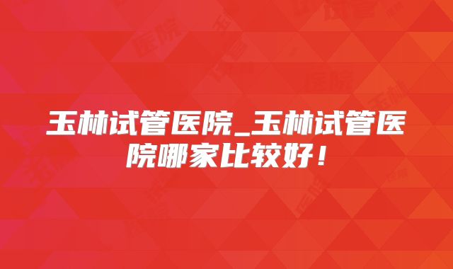 玉林试管医院_玉林试管医院哪家比较好！