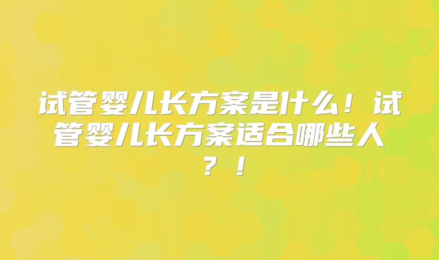 试管婴儿长方案是什么!试管婴儿长方案适合哪些人?!