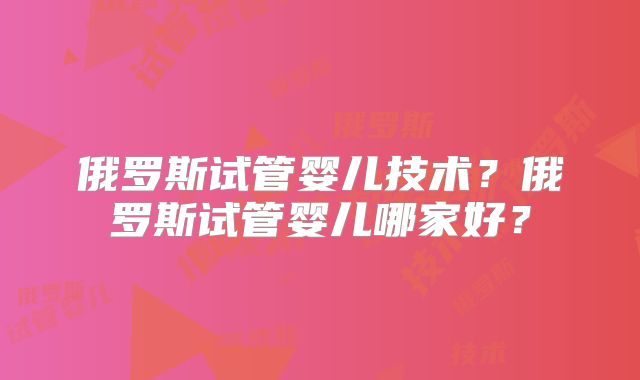 俄罗斯试管婴儿技术？俄罗斯试管婴儿哪家好？