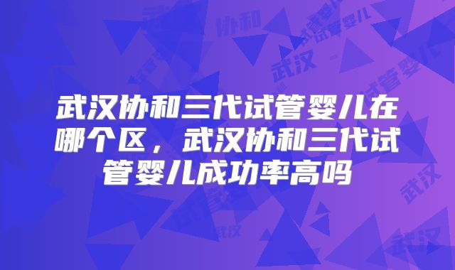 武汉协和三代试管婴儿在哪个区，武汉协和三代试管婴儿成功率高吗
