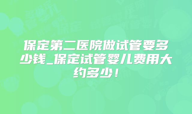 保定第二医院做试管要多少钱_保定试管婴儿费用大约多少！