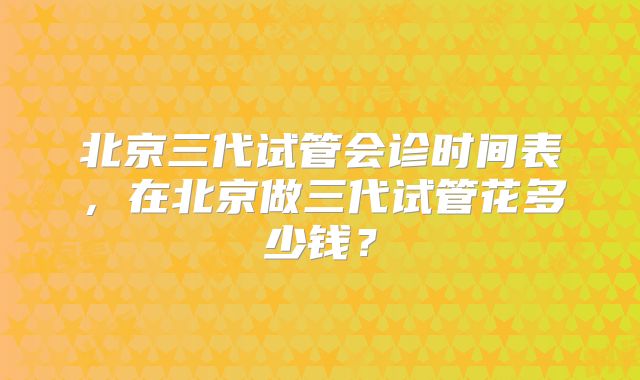 北京三代试管会诊时间表，在北京做三代试管花多少钱？