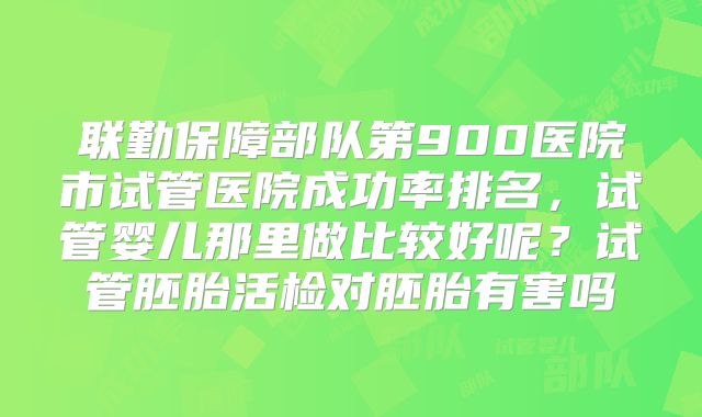 联勤保障部队第900医院市试管医院成功率排名，试管婴儿那里做比较好呢？试管胚胎活检对胚胎有害吗
