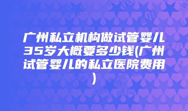 广州私立机构做试管婴儿35岁大概要多少钱(广州试管婴儿的私立医院费用)